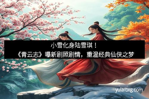 小雪化身陆雪琪！《青云志》曝新剧照剧情，重温经典仙侠之梦